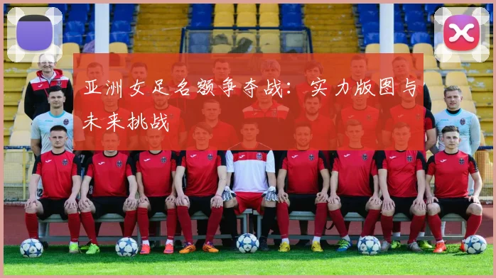 亚洲女足名额争夺战：实力版图与未来挑战
